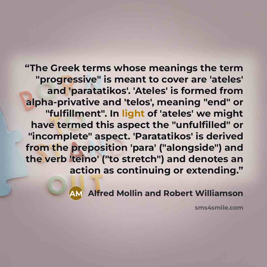“The Greek terms whose meanings the term "progressive" is meant to cover are 'ateles' and 'paratatikos'. 'Ateles' is formed from alpha-privative and 'telos', meaning "end" or "fulfillment". In light of 'ateles' we might have termed this aspect the "unfulfilled" or "incomplete" aspect. 'Paratatikos'…” quote by Alfred Mollin and Robert Williamson