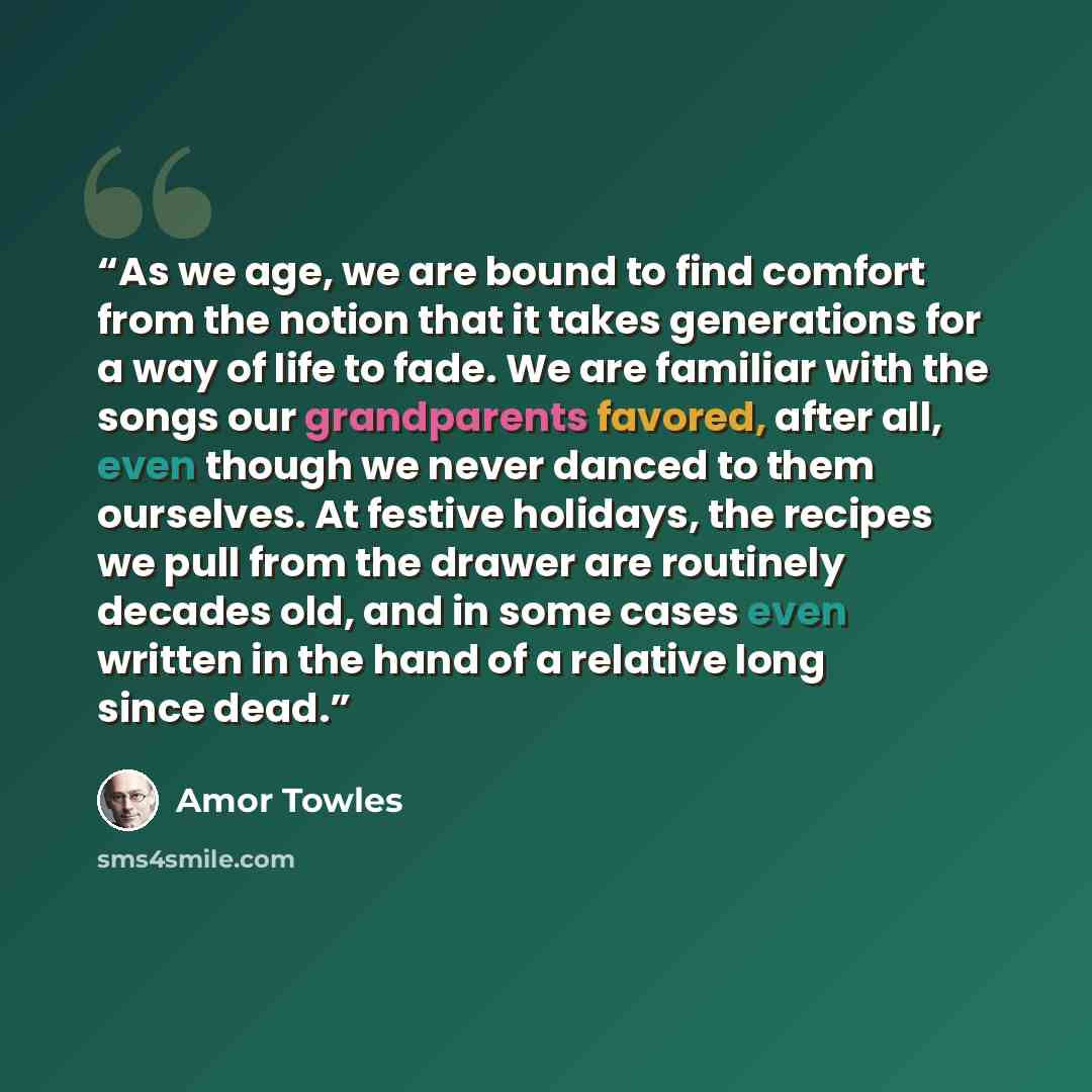 “As we age, we are bound to find comfort from the notion that it takes generations for a way of life to fade. We are familiar with the songs our grandparents favored, after all, even though we never danced to them ourselves. At festive holidays, the recipes we pull from the drawer are routinely…” quote by Amor Towles