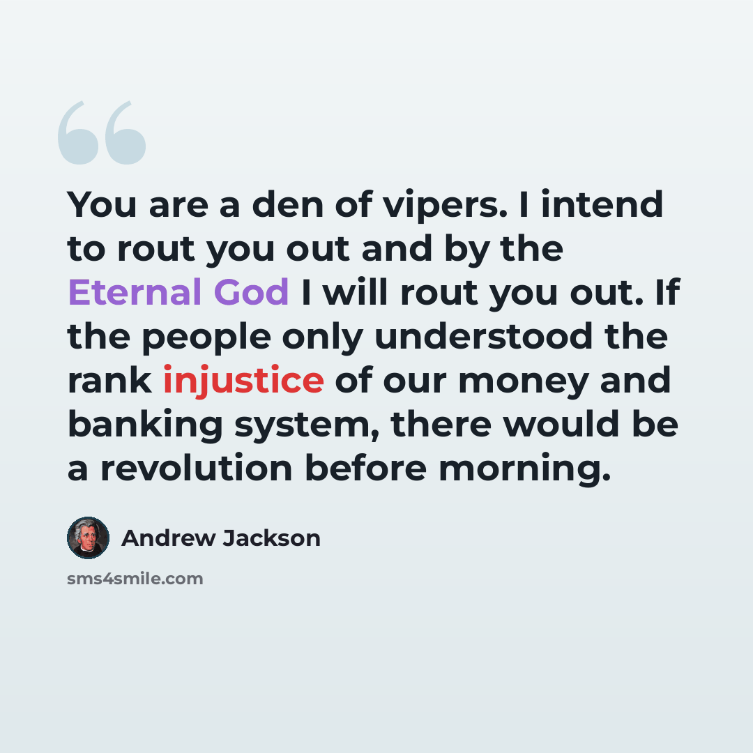 “You are a den of vipers. I intend to rout you out and by the Eternal God I will rout you out. If the people only understood the rank injustice of our money and banking system, there would be a revolution before morning.” quote by Andrew Jackson