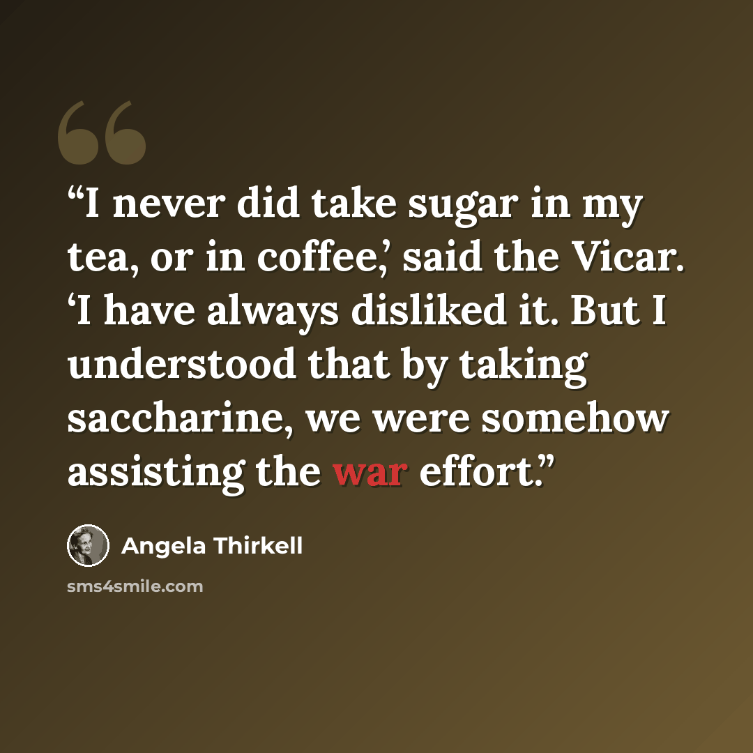 “I never did take sugar in my tea, or in coffee,’ said the Vicar. ‘I have always disliked it. But I understood that by taking saccharine, we were somehow assisting the war effort.” quote by Angela Thirkell