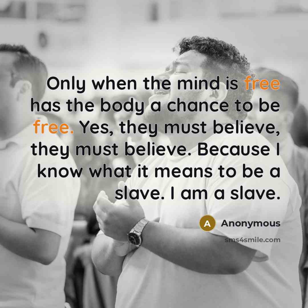 “Only when the mind is free has the body a chance to be free. Yes, they must believe, they must believe. Because I know what it means to be a slave. I am a slave.” quote by Anonymous