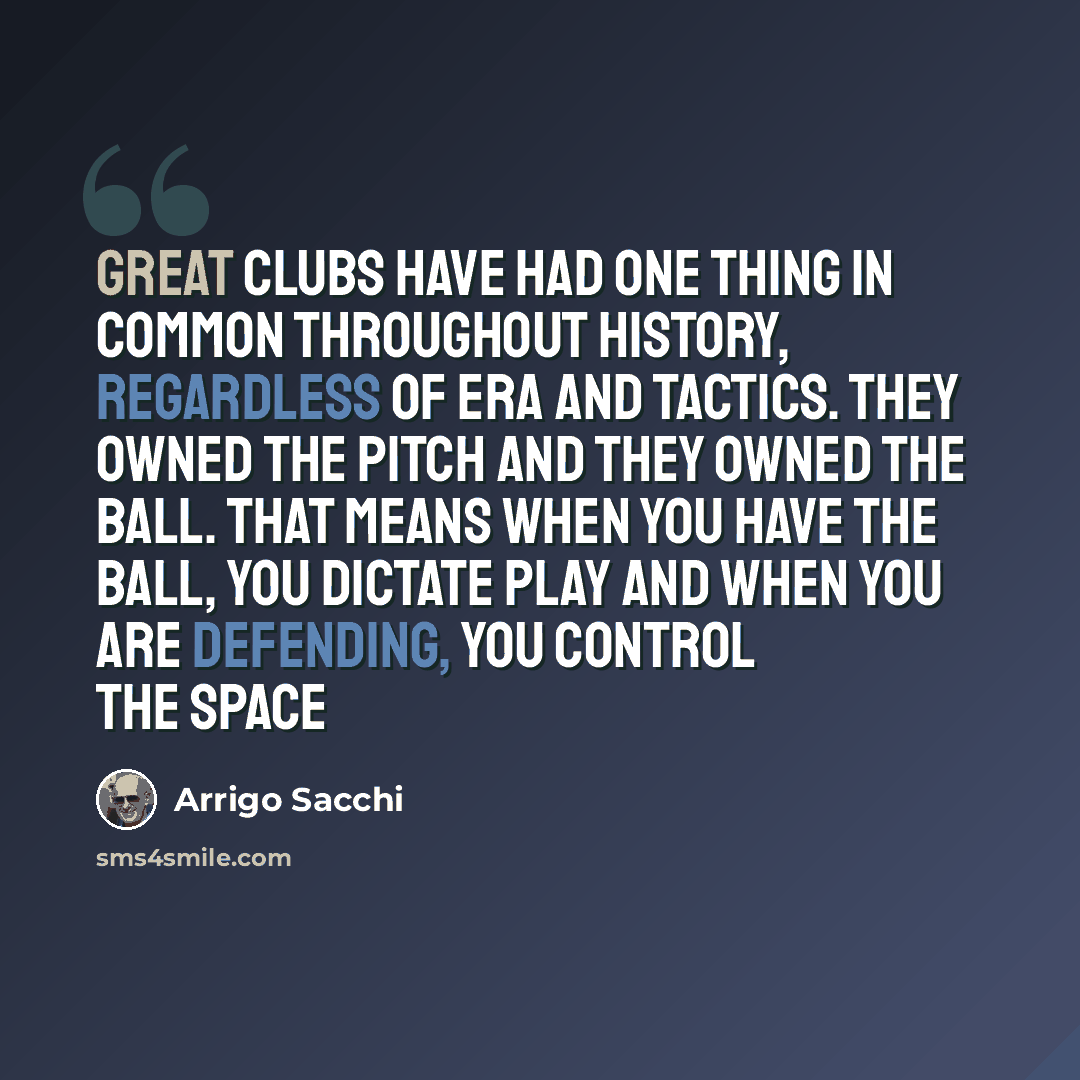 “Great clubs have had one thing in common throughout history, regardless of era and tactics. They owned the pitch and they owned the ball. That means when you have the ball, you dictate play and when you are defending, you control the space” quote by Arrigo Sacchi