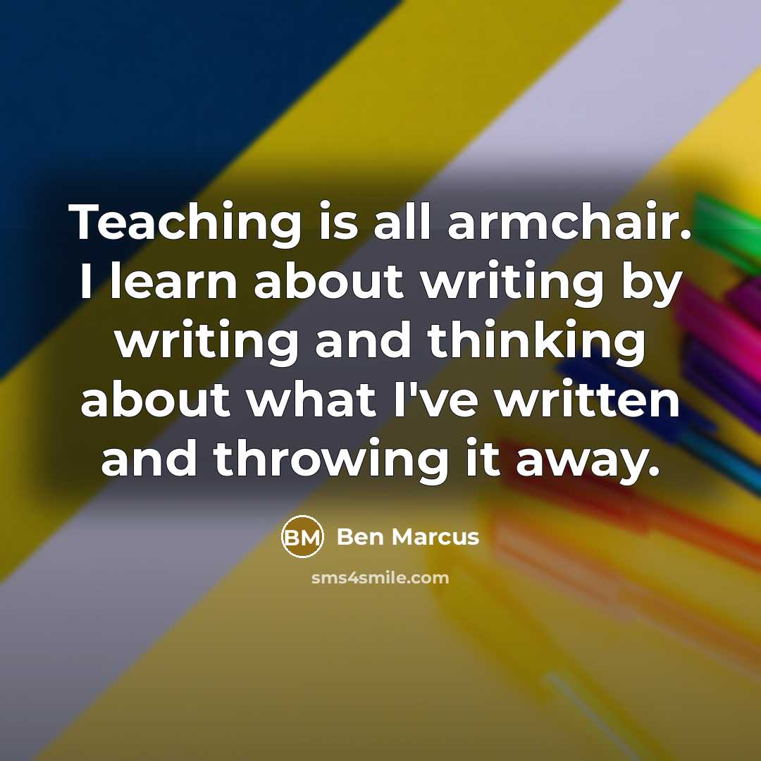 “Teaching is all armchair. I learn about writing by writing and thinking about what I've written and throwing it away.” quote by Ben Marcus