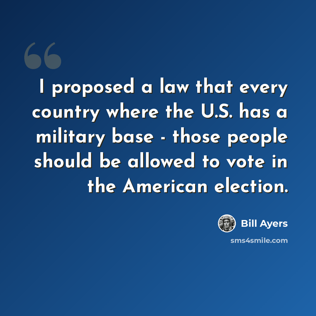“I proposed a law that every country where the U.S. has a military base - those people should be allowed to vote in the American election.” quote by Bill Ayers