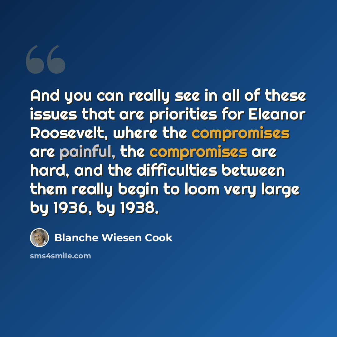 “And you can really see in all of these issues that are priorities for Eleanor Roosevelt, where the compromises are painful, the compromises are hard, and the difficulties between them really begin to loom very large by 1936, by 1938.” quote by Blanche Wiesen Cook