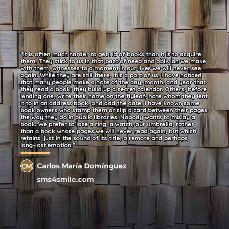 “It is often much harder to get rid of books than it is to acquire them. They stick to us in that pact of need and oblivion we make with them, witnesses to a moment in our lives we will never see again. While they are still there, it is a part of us. I have noticed that many people make a note of…” quote by Carlos María Domínguez