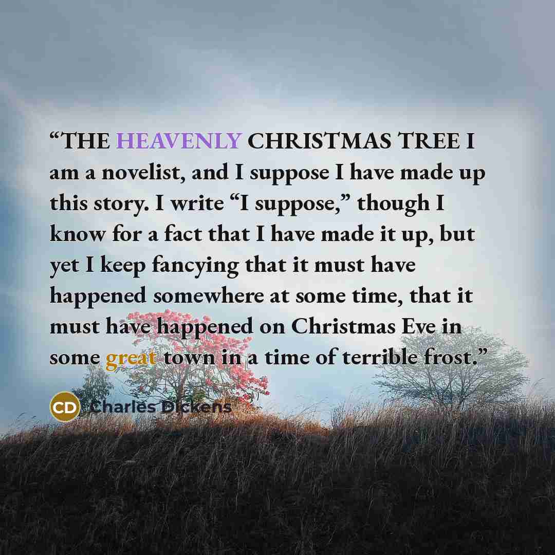 “THE HEAVENLY CHRISTMAS TREE I am a novelist, and I suppose I have made up this story. I write “I suppose,” though I know for a fact that I have made it up, but yet I keep fancying that it must have happened somewhere at some time, that it must have happened on Christmas Eve in some great town in a…” quote by Charles Dickens
