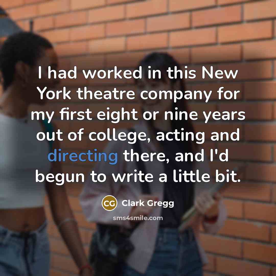 “I had worked in this New York theatre company for my first eight or nine years out of college, acting and directing there, and I'd begun to write a little bit.” quote by Clark Gregg