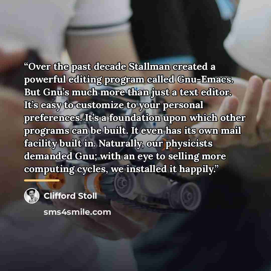 “Over the past decade Stallman created a powerful editing program called Gnu-Emacs. But Gnu’s much more than just a text editor. It’s easy to customize to your personal preferences. It’s a foundation upon which other programs can be built. It even has its own mail facility built in. Naturally, our…” quote by Clifford Stoll