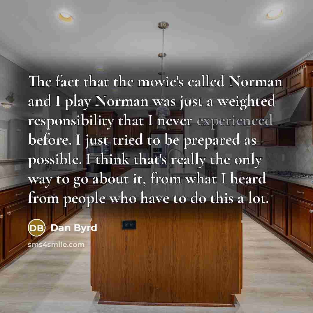 “The fact that the movie's called Norman and I play Norman was just a weighted responsibility that I never experienced before. I just tried to be prepared as possible. I think that's really the only way to go about it, from what I heard from people who have to do this a lot.” quote by Dan Byrd