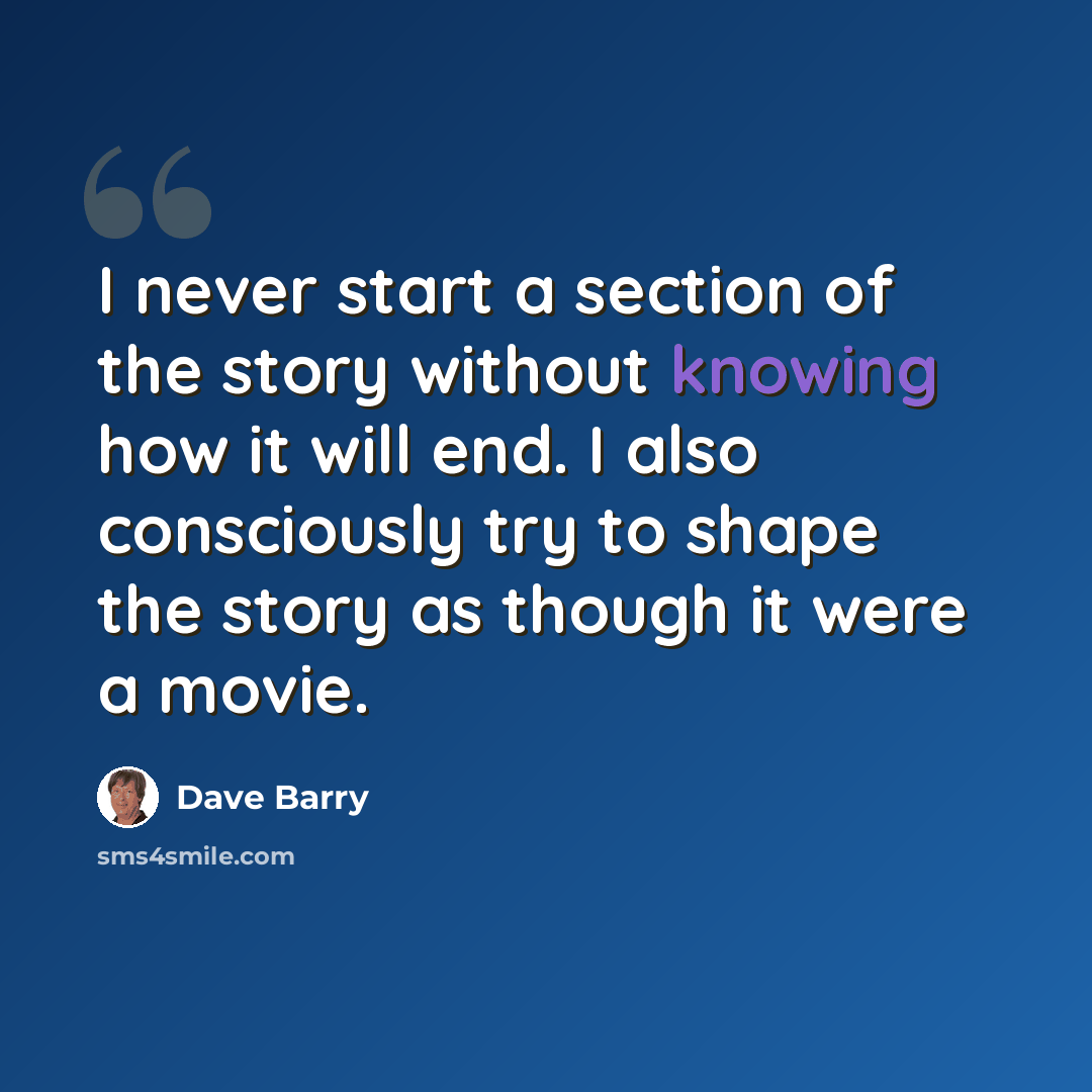 “I never start a section of the story without knowing how it will end. I also consciously try to shape the story as though it were a movie.” quote by Dave Barry