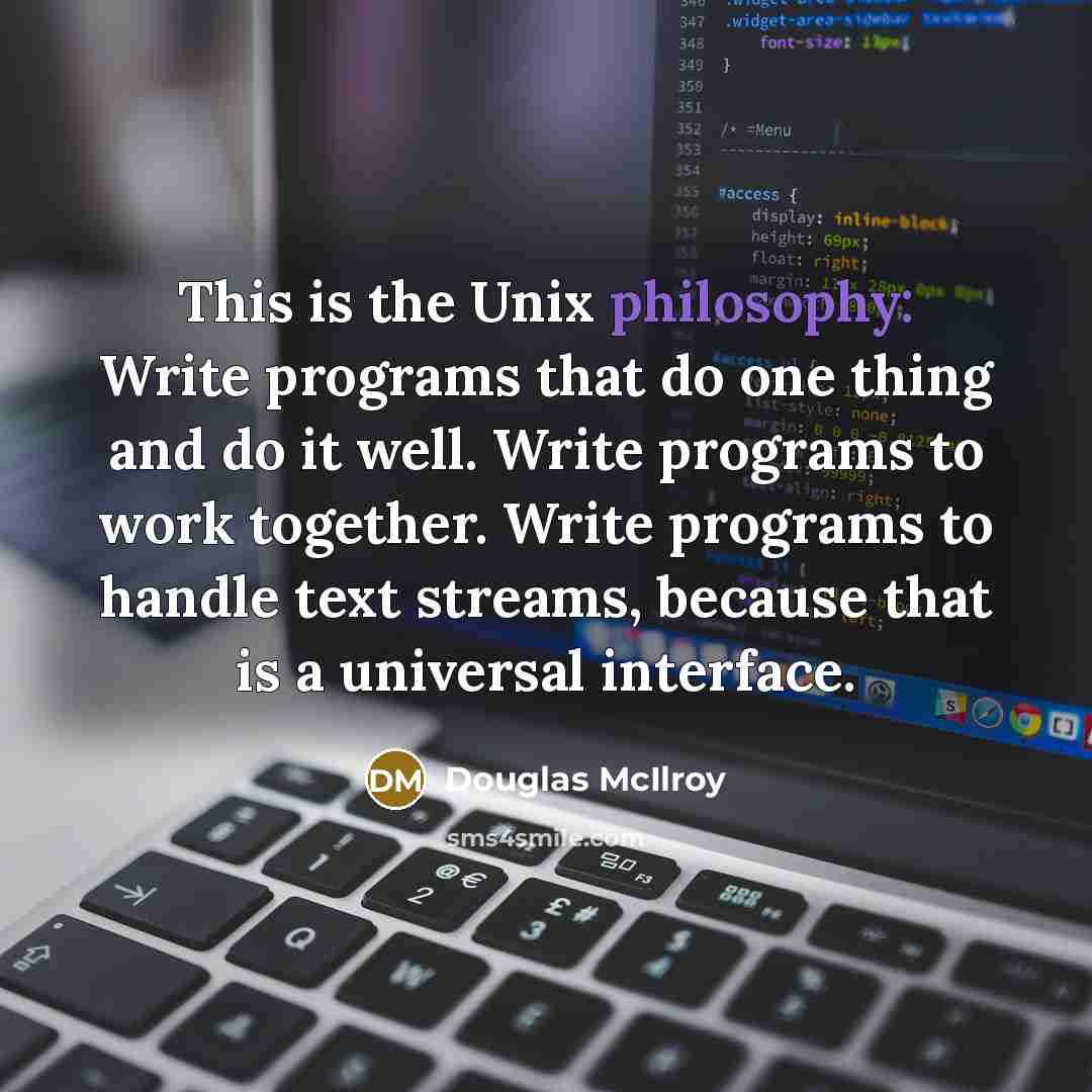 “This is the Unix philosophy: Write programs that do one thing and do it well. Write programs to work together. Write programs to handle text streams, because that is a universal interface.” quote by Douglas McIlroy