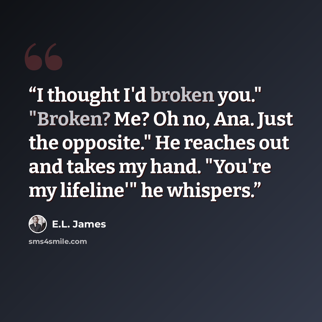 “I thought I'd broken you." "Broken? Me? Oh no, Ana. Just the opposite." He reaches out and takes my hand. "You're my lifeline'" he whispers.” quote by E.L. James