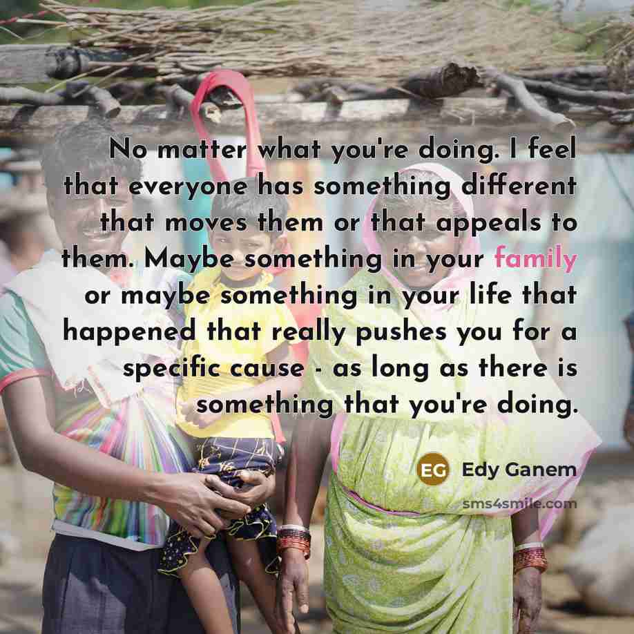 “No matter what you're doing. I feel that everyone has something different that moves them or that appeals to them. Maybe something in your family or maybe something in your life that happened that really pushes you for a specific cause - as long as there is something that you're doing.” quote by Edy Ganem