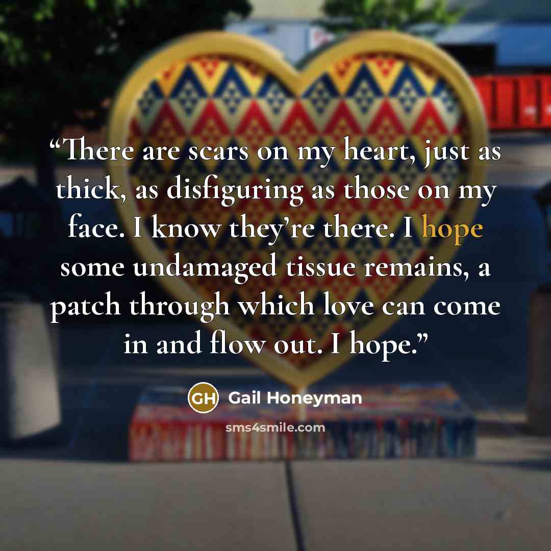 “There are scars on my heart, just as thick, as disfiguring as those on my face. I know they’re there. I hope some undamaged tissue remains, a patch through which love can come in and flow out. I hope.” quote by Gail Honeyman