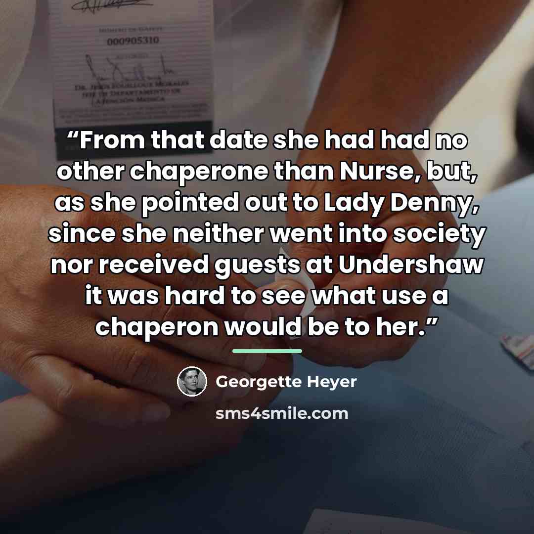 “From that date she had had no other chaperone than Nurse, but, as she pointed out to Lady Denny, since she neither went into society nor received guests at Undershaw it was hard to see what use a chaperon would be to her.” quote by Georgette Heyer