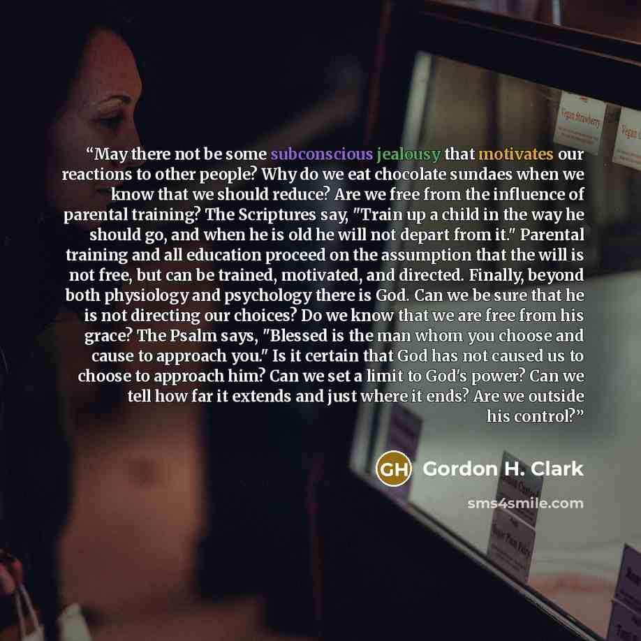 “May there not be some subconscious jealousy that motivates our reactions to other people? Why do we eat chocolate sundaes when we know that we should reduce? Are we free from the influence of parental training? The Scriptures say, "Train up a child in the way he should go, and when he is old he…” quote by Gordon H. Clark