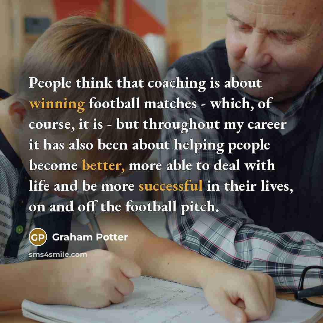 “People think that coaching is about winning football matches - which, of course, it is - but throughout my career it has also been about helping people become better, more able to deal with life and be more successful in their lives, on and off the football pitch.” quote by Graham Potter