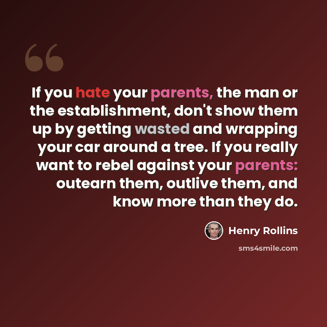 “If you hate your parents, the man or the establishment, don't show them up by getting wasted and wrapping your car around a tree. If you really want to rebel against your parents: outearn them, outlive them, and know more than they do.” quote by Henry Rollins
