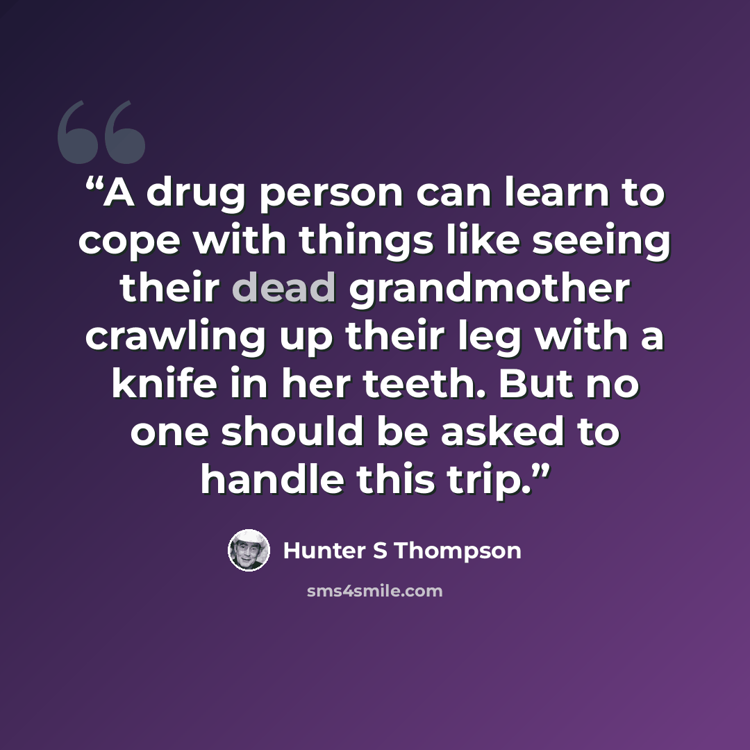 “A drug person can learn to cope with things like seeing their dead grandmother crawling up their leg with a knife in her teeth. But no one should be asked to handle this trip.” quote by hunter s Thompson