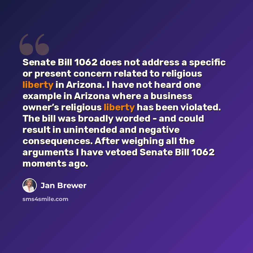 “Senate Bill 1062 does not address a specific or present concern related to religious liberty in Arizona. I have not heard one example in Arizona where a business owner’s religious liberty has been violated. The bill was broadly worded - and could result in unintended and negative consequences…” quote by Jan Brewer