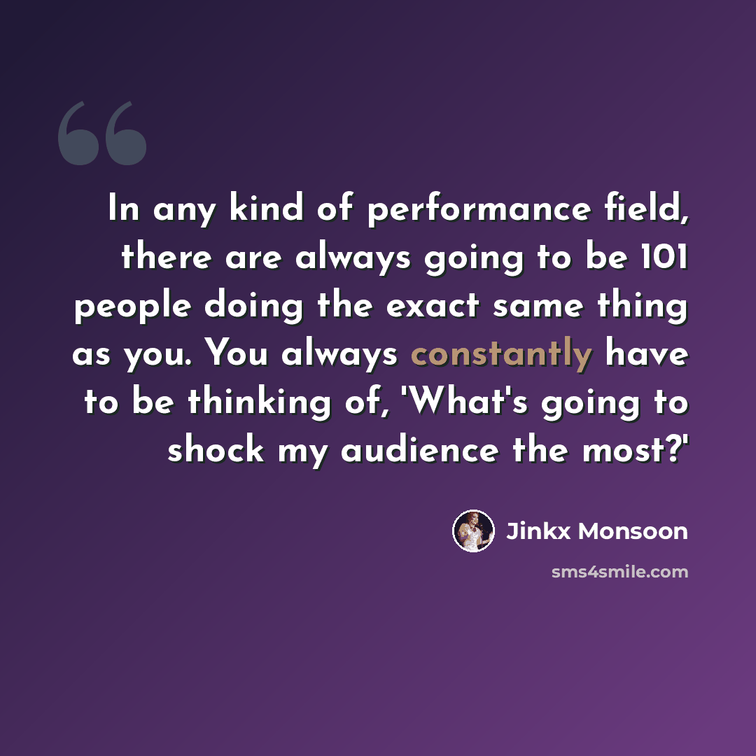 “In any kind of performance field, there are always going to be 101 people doing the exact same thing as you. You always constantly have to be thinking of, 'What's going to shock my audience the most?'” quote by Jinkx Monsoon