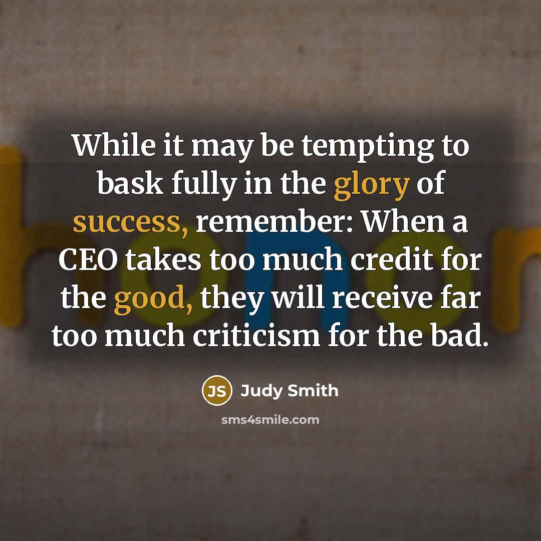 “While it may be tempting to bask fully in the glory of success, remember: When a CEO takes too much credit for the good, they will receive far too much criticism for the bad.” quote by Judy Smith