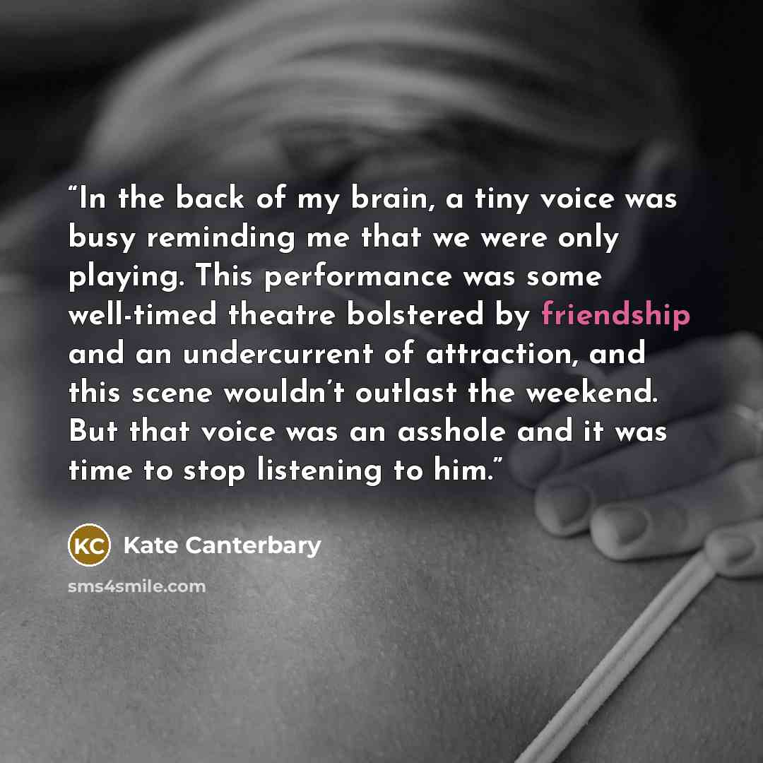 “In the back of my brain, a tiny voice was busy reminding me that we were only playing. This performance was some well-timed theatre bolstered by friendship and an undercurrent of attraction, and this scene wouldn’t outlast the weekend. But that voice was an asshole and it was time to stop…” quote by Kate Canterbary