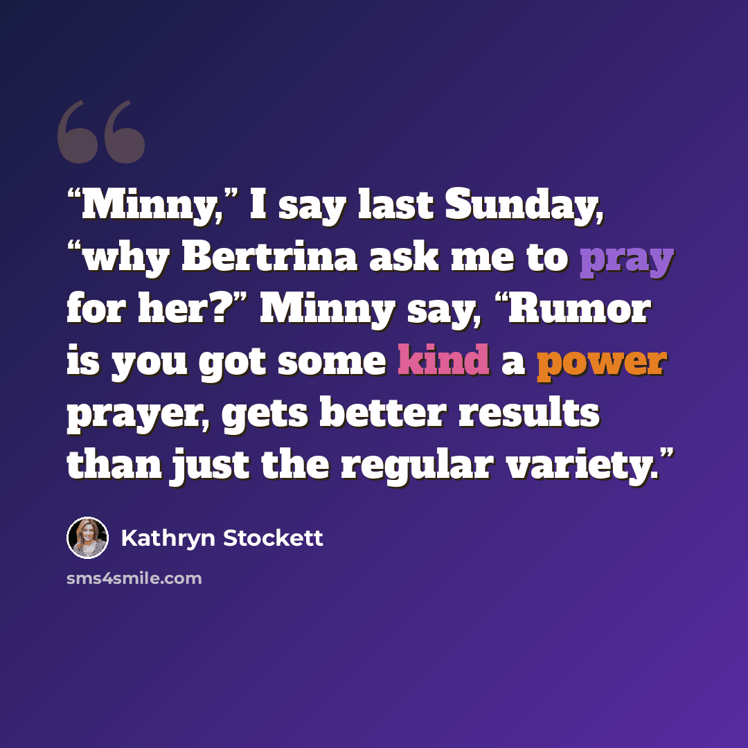 “Minny,” I say last Sunday, “why Bertrina ask me to pray for her?” Minny say, “Rumor is you got some kind a power prayer, gets better results than just the regular variety.” quote by Kathryn Stockett