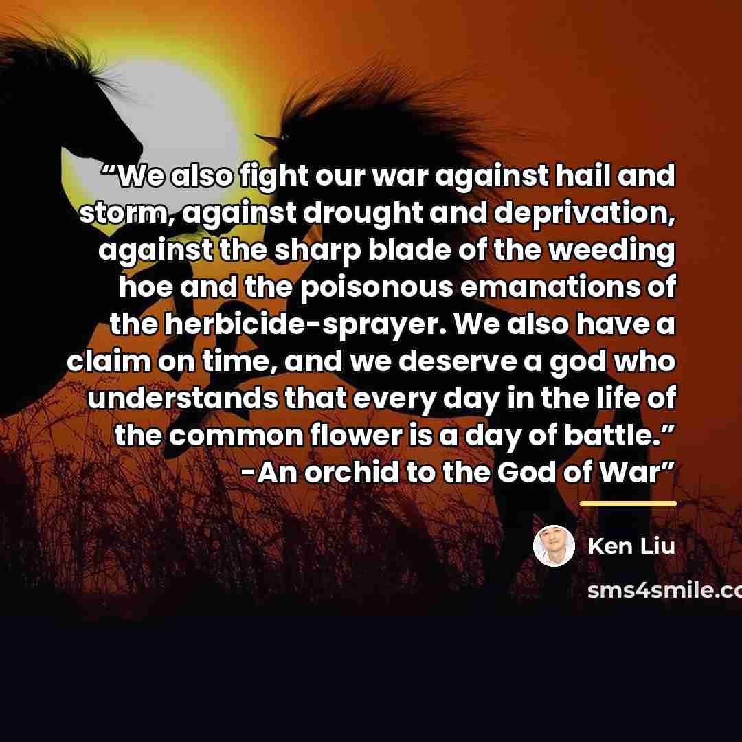 “We also fight our war against hail and storm, against drought and deprivation, against the sharp blade of the weeding hoe and the poisonous emanations of the herbicide-sprayer. We also have a claim on time, and we deserve a god who understands that every day in the life of the common flower is a…” quote by Ken Liu