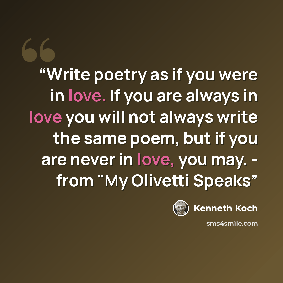 “Write poetry as if you were in love. If you are always in love you will not always write the same poem, but if you are never in love, you may. - from "My Olivetti Speaks” quote by Kenneth Koch