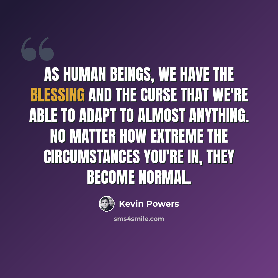 “As human beings, we have the blessing and the curse that we're able to adapt to almost anything. No matter how extreme the circumstances you're in, they become normal.” quote by Kevin Powers