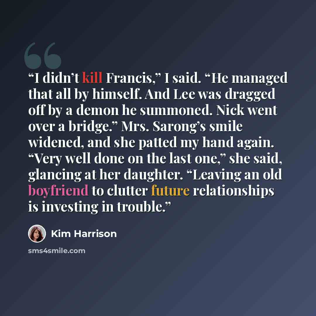 “I didn’t kill Francis,” I said. “He managed that all by himself. And Lee was dragged off by a demon he summoned. Nick went over a bridge.” Mrs. Sarong’s smile widened, and she patted my hand again. “Very well done on the last one,” she said, glancing at her daughter. “Leaving an old boyfriend to…” quote by Kim Harrison