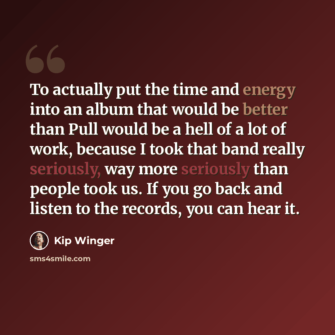 “To actually put the time and energy into an album that would be better than Pull would be a hell of a lot of work, because I took that band really seriously, way more seriously than people took us. If you go back and listen to the records, you can hear it.” quote by Kip Winger