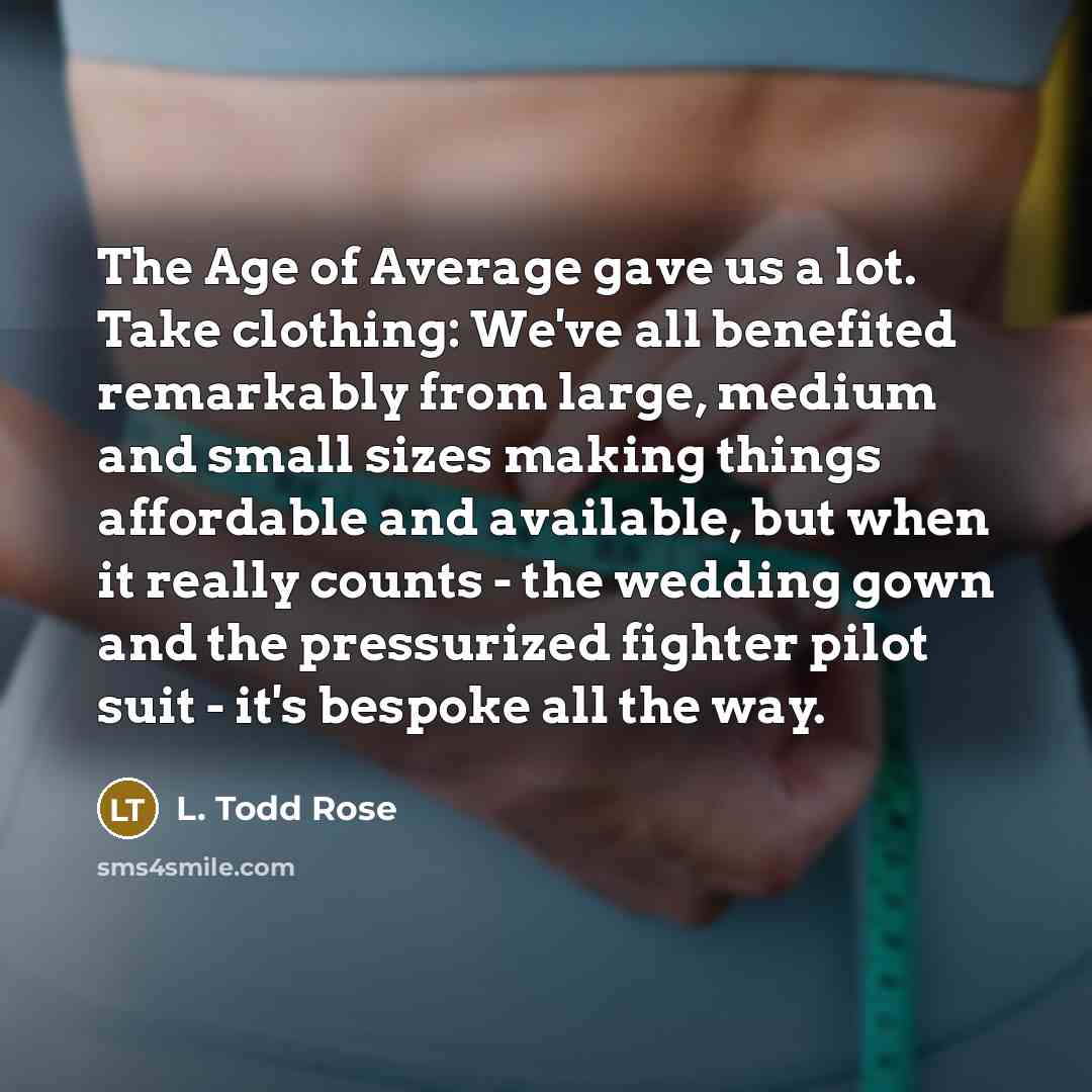 “The Age of Average gave us a lot. Take clothing: We've all benefited remarkably from large, medium and small sizes making things affordable and available, but when it really counts - the wedding gown and the pressurized fighter pilot suit - it's bespoke all the way.” quote by L. Todd Rose
