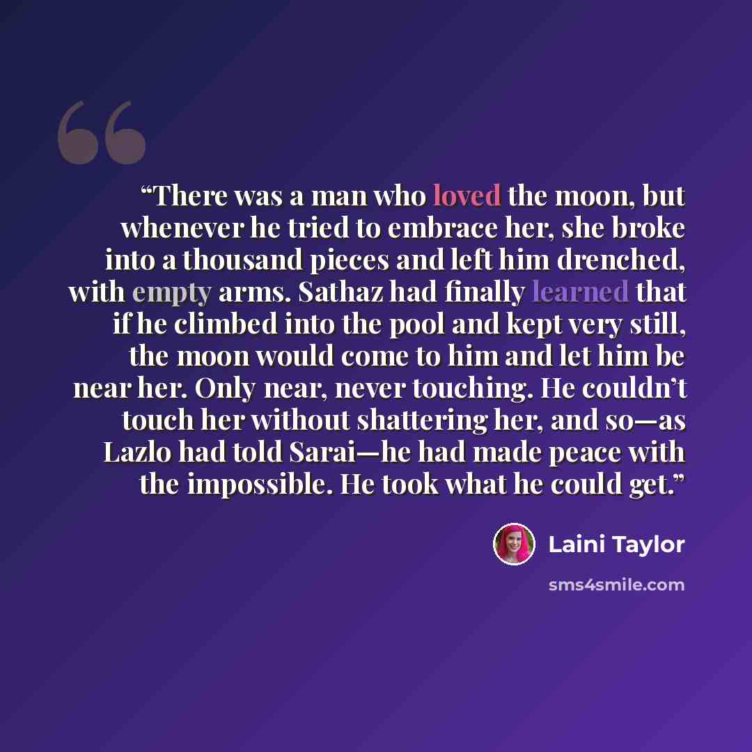 “There was a man who loved the moon, but whenever he tried to embrace her, she broke into a thousand pieces and left him drenched, with empty arms. Sathaz had finally learned that if he climbed into the pool and kept very still, the moon would come to him and let him be near her. Only near, never…” quote by Laini Taylor