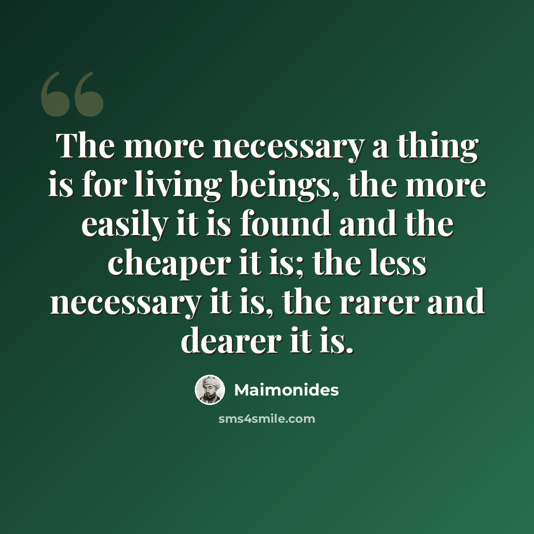 “The more necessary a thing is for living beings, the more easily it is found and the cheaper it is; the less necessary it is, the rarer and dearer it is.” quote by Maimonides
