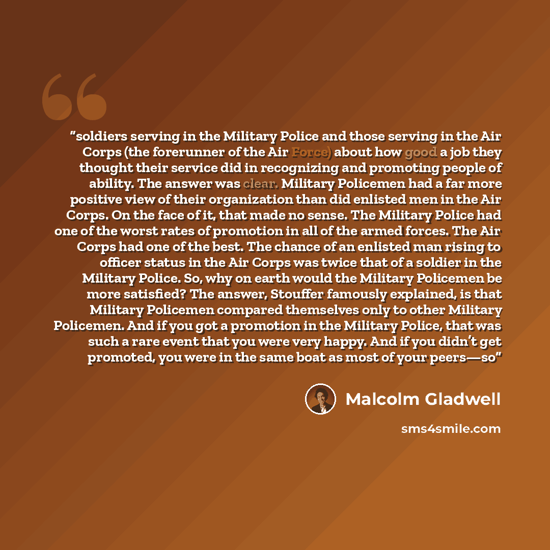“soldiers serving in the Military Police and those serving in the Air Corps (the forerunner of the Air Force) about how good a job they thought their service did in recognizing and promoting people of ability. The answer was clear. Military Policemen had a far more positive view of their…” quote by Malcolm Gladwell
