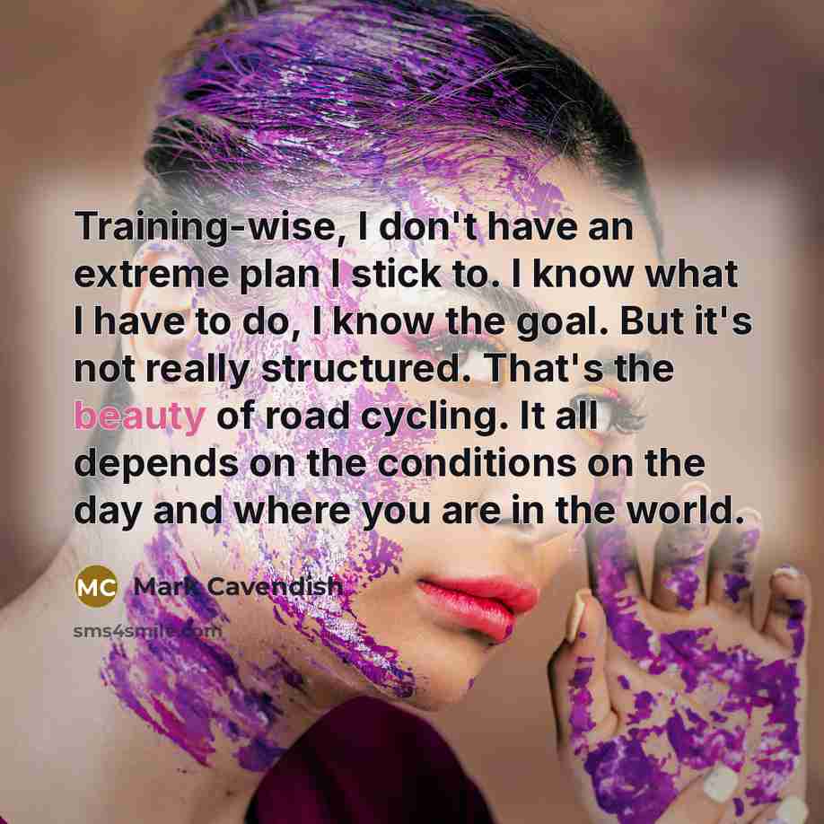 “Training-wise, I don't have an extreme plan I stick to. I know what I have to do, I know the goal. But it's not really structured. That's the beauty of road cycling. It all depends on the conditions on the day and where you are in the world.” quote by Mark Cavendish