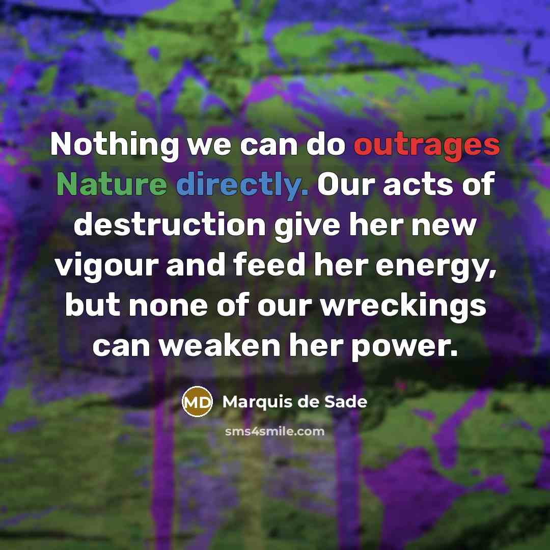 “Nothing we can do outrages Nature directly. Our acts of destruction give her new vigour and feed her energy, but none of our wreckings can weaken her power.” quote by Marquis de Sade