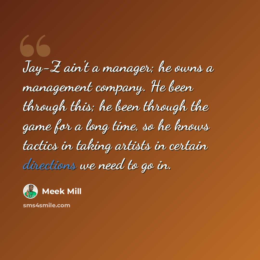 “Jay-Z ain't a manager; he owns a management company. He been through this; he been through the game for a long time, so he knows tactics in taking artists in certain directions we need to go in.” quote by Meek Mill