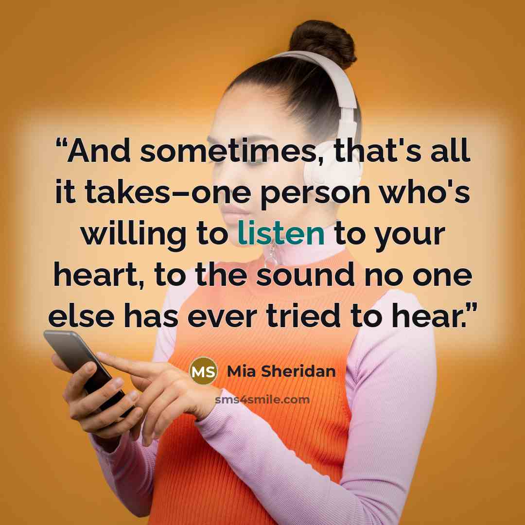 “And sometimes, that's all it takes–one person who's willing to listen to your heart, to the sound no one else has ever tried to hear.” quote by Mia Sheridan