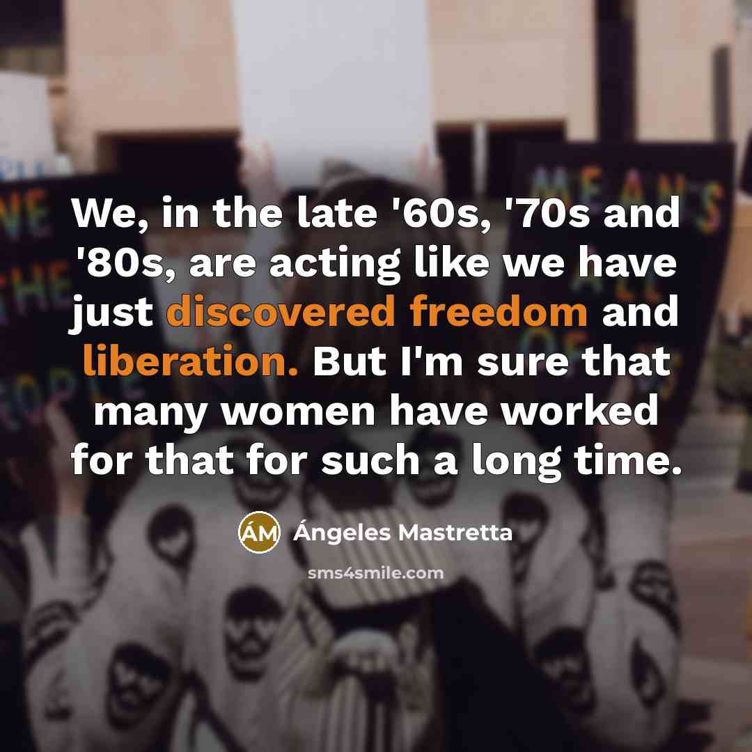 “We, in the late '60s, '70s and '80s, are acting like we have just discovered freedom and liberation. But I'm sure that many women have worked for that for such a long time.” quote by Angeles Mastretta