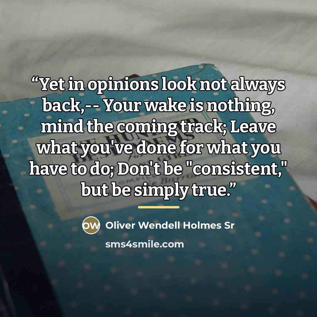 “Yet in opinions look not always back,-- Your wake is nothing, mind the coming track; Leave what you've done for what you have to do; Don't be "consistent," but be simply true.” quote by Oliver Wendell Holmes Sr