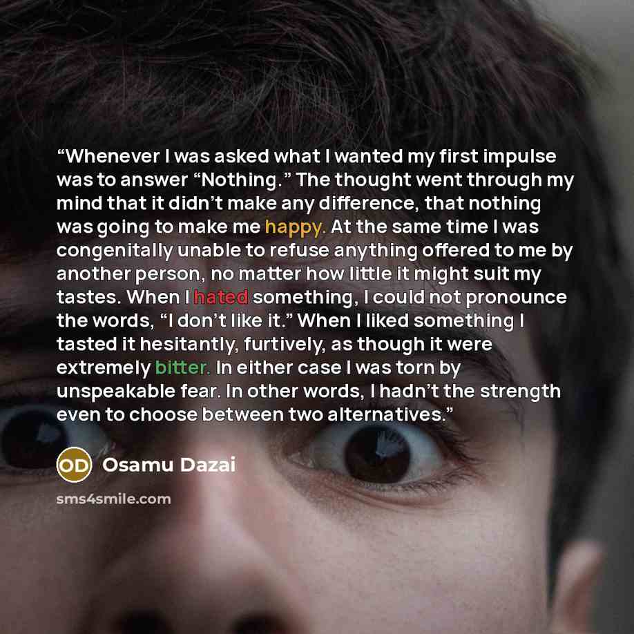 “Whenever I was asked what I wanted my first impulse was to answer “Nothing.” The thought went through my mind that it didn’t make any difference, that nothing was going to make me happy. At the same time I was congenitally unable to refuse anything offered to me by another person, no matter how…” quote by Osamu Dazai