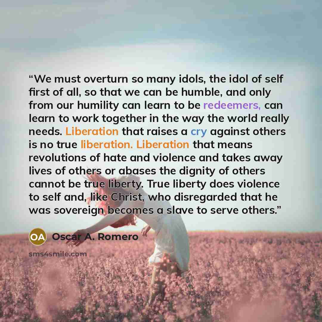 “We must overturn so many idols, the idol of self first of all, so that we can be humble, and only from our humility can learn to be redeemers, can learn to work together in the way the world really needs. Liberation that raises a cry against others is no true liberation. Liberation that means…” quote by Oscar A. Romero