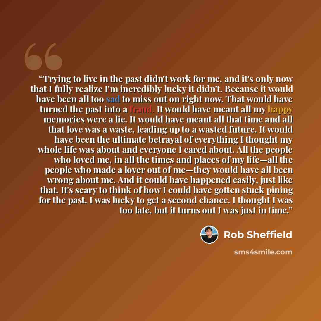 “Trying to live in the past didn't work for me, and it's only now that I fully realize I'm incredibly lucky it didn't. Because it would have been all too sad to miss out on right now. That would have turned the past into a fraud. It would have meant all my happy memories were a lie. It would have…” quote by Rob Sheffield