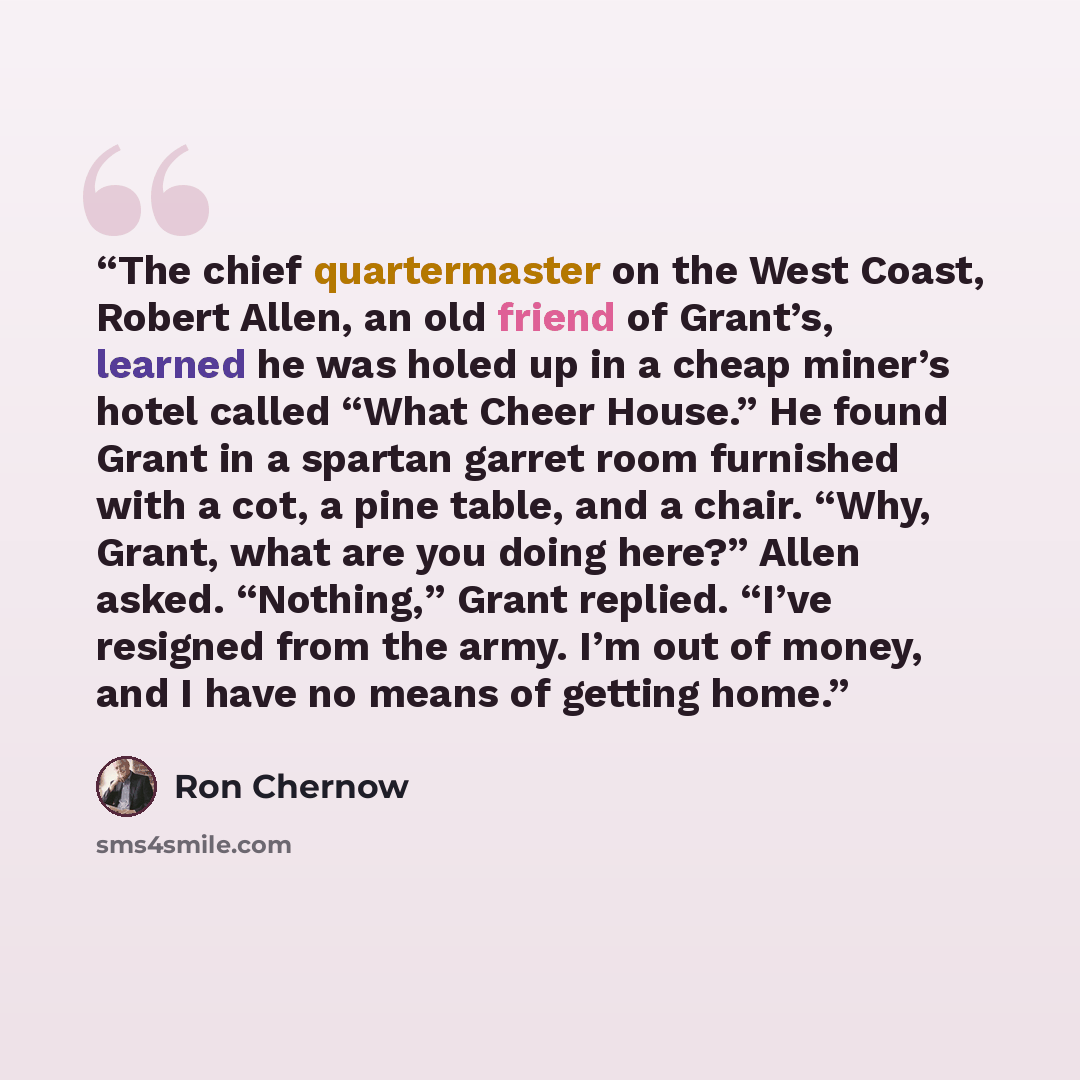 “The chief quartermaster on the West Coast, Robert Allen, an old friend of Grant’s, learned he was holed up in a cheap miner’s hotel called “What Cheer House.” He found Grant in a spartan garret room furnished with a cot, a pine table, and a chair. “Why, Grant, what are you doing here?” Allen…” quote by Ron Chernow