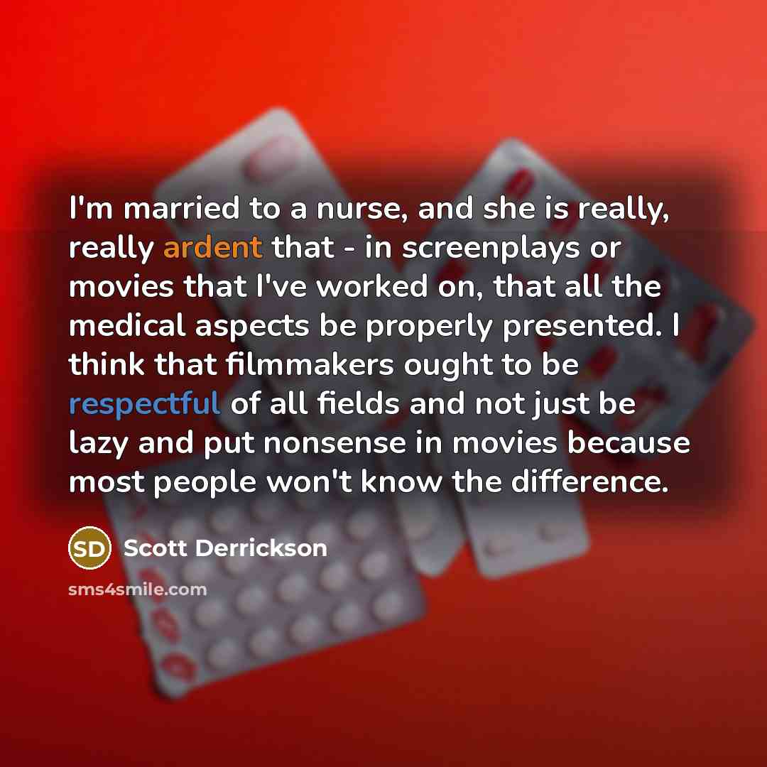 “I'm married to a nurse, and she is really, really ardent that - in screenplays or movies that I've worked on, that all the medical aspects be properly presented. I think that filmmakers ought to be respectful of all fields and not just be lazy and put nonsense in movies because most people won't…” quote by Scott Derrickson