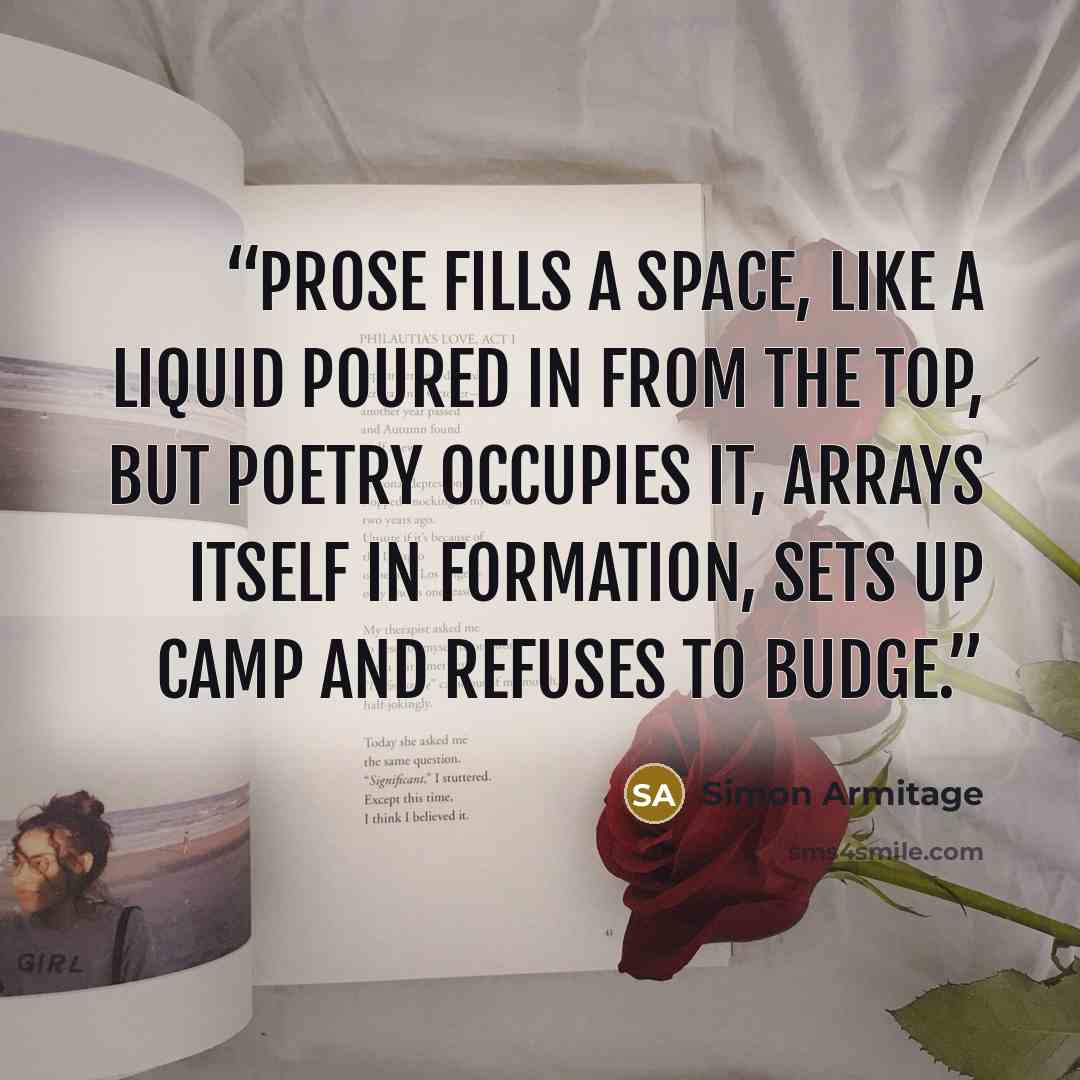 “Prose fills a space, like a liquid poured in from the top, but poetry occupies it, arrays itself in formation, sets up camp and refuses to budge.” quote by Simon Armitage